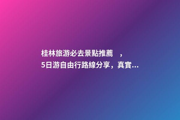 桂林旅游必去景點推薦，5日游自由行路線分享，真實經(jīng)歷分享攻略